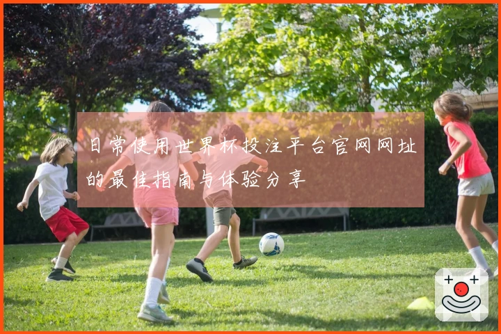 日常使用世界杯投注平台官网网址的最佳指南与体验分享