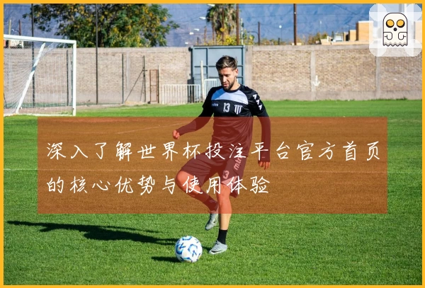 深入了解世界杯投注平台官方首页的核心优势与使用体验