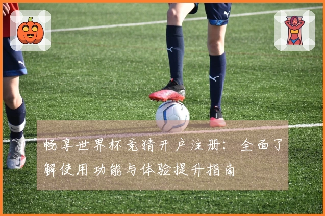 畅享世界杯竞猜开户注册：全面了解使用功能与体验提升指南