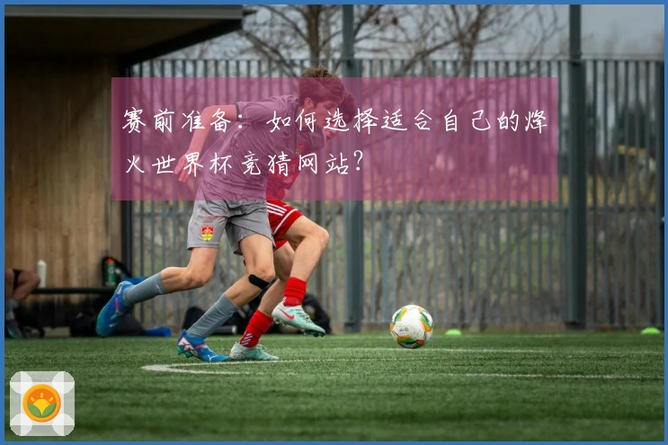 赛前准备:如何选择适合自己的烽火世界杯竞猜网站?